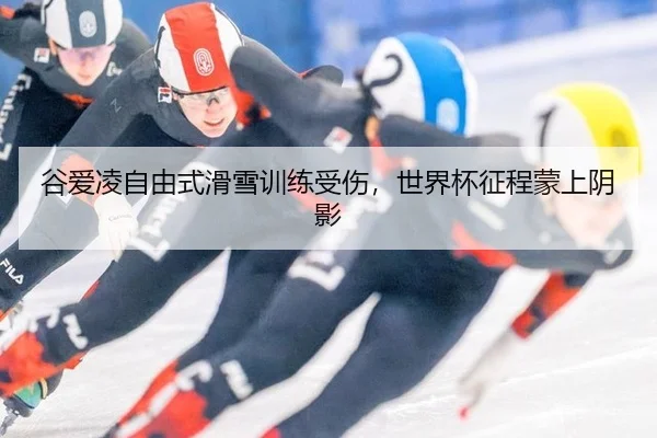 谷爱凌自由式滑雪训练受伤，世界杯征程蒙上阴影